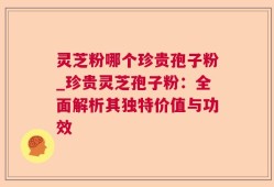 灵芝粉哪个珍贵孢子粉_珍贵灵芝孢子粉：全面解析其独特价值与功效