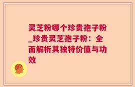 灵芝粉哪个珍贵孢子粉_珍贵灵芝孢子粉：全面解析其独特价值与功效