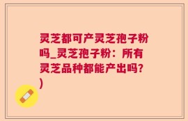 灵芝都可产灵芝孢子粉吗_灵芝孢子粉：所有灵芝品种都能产出吗？)