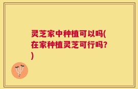 灵芝家中种植可以吗(在家种植灵芝可行吗？)
