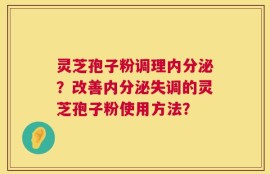 灵芝孢子粉调理内分泌？改善内分泌失调的灵芝孢子粉使用方法？
