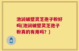 池润破壁灵芝孢子粉好吗(池润破壁灵芝孢子粉真的有用吗？)