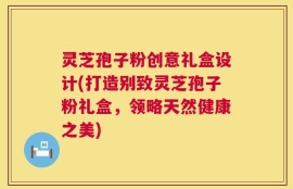 灵芝孢子粉创意礼盒设计(打造别致灵芝孢子粉礼盒，领略天然健康之美)