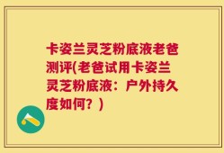 卡姿兰灵芝粉底液老爸测评(老爸试用卡姿兰灵芝粉底液：户外持久度如何？)
