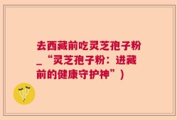 去西藏前吃灵芝孢子粉_“灵芝孢子粉：进藏前的健康守护神”)