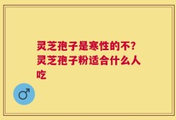 灵芝孢子是寒性的不？灵芝孢子粉适合什么人吃