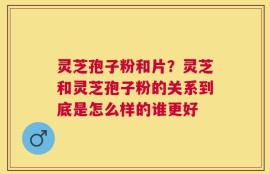 灵芝孢子粉和片？灵芝和灵芝孢子粉的关系到底是怎么样的谁更好