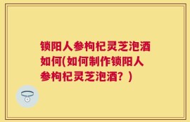 锁阳人参枸杞灵芝泡酒如何(如何制作锁阳人参枸杞灵芝泡酒？)