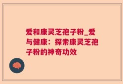 爱和康灵芝孢子粉_爱与健康：探索康灵芝孢子粉的神奇功效