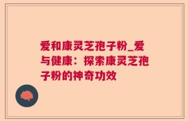 爱和康灵芝孢子粉_爱与健康：探索康灵芝孢子粉的神奇功效