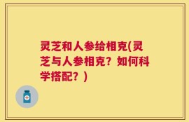 灵芝和人参给相克(灵芝与人参相克？如何科学搭配？)