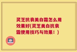 灵芝抗衰美白霜怎么用效果好(灵芝美白抗衰霜使用技巧与效果！)