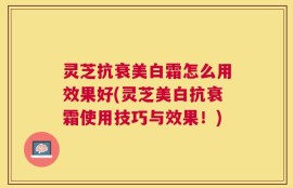 灵芝抗衰美白霜怎么用效果好(灵芝美白抗衰霜使用技巧与效果！)