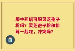 服中药后可服灵芝孢子粉吗？灵芝孢子粉和松茸一起吃，冲突吗？