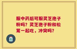 服中药后可服灵芝孢子粉吗？灵芝孢子粉和松茸一起吃，冲突吗？
