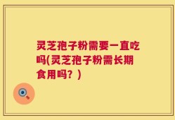 灵芝孢子粉需要一直吃吗(灵芝孢子粉需长期食用吗？)