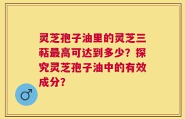 灵芝孢子油里的灵芝三萜最高可达到多少？探究灵芝孢子油中的有效成分？
