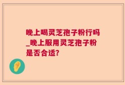 晚上喝灵芝孢子粉行吗_晚上服用灵芝孢子粉是否合适？
