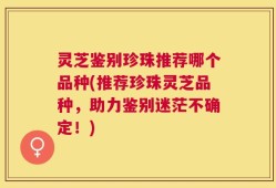 灵芝鉴别珍珠推荐哪个品种(推荐珍珠灵芝品种，助力鉴别迷茫不确定！)