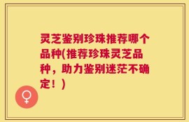 灵芝鉴别珍珠推荐哪个品种(推荐珍珠灵芝品种，助力鉴别迷茫不确定！)