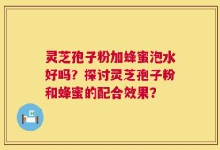 灵芝孢子粉加蜂蜜泡水好吗？探讨灵芝孢子粉和蜂蜜的配合效果？