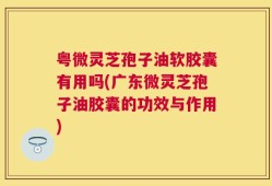 粤微灵芝孢子油软胶囊有用吗(广东微灵芝孢子油胶囊的功效与作用)
