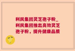 利民集团灵芝孢子粉_利民集团推出高效灵芝孢子粉，提升健康品质