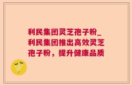 利民集团灵芝孢子粉_利民集团推出高效灵芝孢子粉，提升健康品质