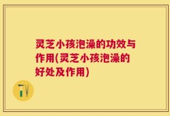 灵芝小孩泡澡的功效与作用(灵芝小孩泡澡的好处及作用)
