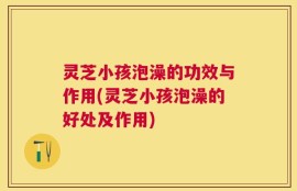 灵芝小孩泡澡的功效与作用(灵芝小孩泡澡的好处及作用)