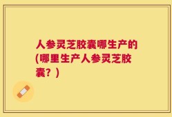 人参灵芝胶囊哪生产的(哪里生产人参灵芝胶囊？)