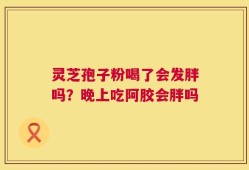 灵芝孢子粉喝了会发胖吗？晚上吃阿胶会胖吗