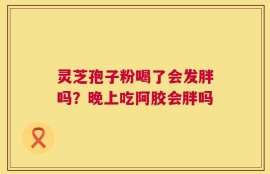 灵芝孢子粉喝了会发胖吗？晚上吃阿胶会胖吗