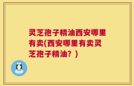 灵芝孢子精油西安哪里有卖(西安哪里有卖灵芝孢子精油？)