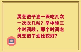 灵芝孢子油一天吃几次一次吃几粒？早中晚三个时间段，那个时间吃灵芝孢子油比较好？