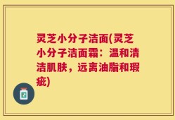 灵芝小分子洁面(灵芝小分子洁面霜：温和清洁肌肤，远离油脂和瑕疵)