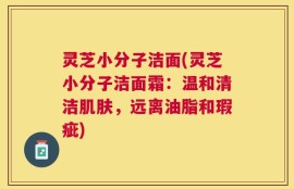 灵芝小分子洁面(灵芝小分子洁面霜：温和清洁肌肤，远离油脂和瑕疵)