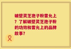 破壁灵芝孢子粉雷允上？了解破壁灵芝孢子粉的功效和雷允上的品牌故事？