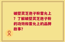破壁灵芝孢子粉雷允上？了解破壁灵芝孢子粉的功效和雷允上的品牌故事？