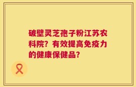 破壁灵芝孢子粉江苏农科院？有效提高免疫力的健康保健品？