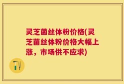 灵芝菌丝体粉价格(灵芝菌丝体粉价格大幅上涨，市场供不应求)