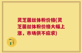 灵芝菌丝体粉价格(灵芝菌丝体粉价格大幅上涨，市场供不应求)