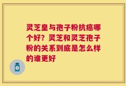 灵芝皇与孢子粉抗癌哪个好？灵芝和灵芝孢子粉的关系到底是怎么样的谁更好