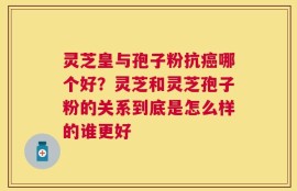 灵芝皇与孢子粉抗癌哪个好？灵芝和灵芝孢子粉的关系到底是怎么样的谁更好