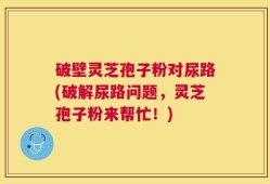破壁灵芝孢子粉对尿路(破解尿路问题，灵芝孢子粉来帮忙！)