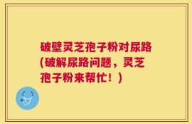 破壁灵芝孢子粉对尿路(破解尿路问题，灵芝孢子粉来帮忙！)