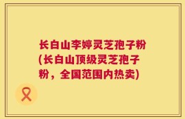 长白山李婷灵芝孢子粉(长白山顶级灵芝孢子粉，全国范围内热卖)