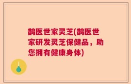 鹊医世家灵芝(鹊医世家研发灵芝保健品，助您拥有健康身体)