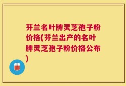 芬兰名叶牌灵芝孢子粉价格(芬兰出产的名叶牌灵芝孢子粉价格公布)