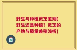 野生与种植灵芝差别(野生还是种植？灵芝的产地与质量差别浅析)